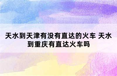 天水到天津有没有直达的火车 天水到重庆有直达火车吗